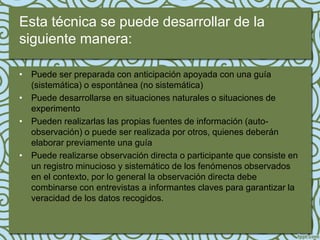 Esta técnica se puede desarrollar de la
siguiente manera:

• Puede ser preparada con anticipación apoyada con una guía
  (sistemática) o espontánea (no sistemática)
• Puede desarrollarse en situaciones naturales o situaciones de
  experimento
• Pueden realizarlas las propias fuentes de información (auto-
  observación) o puede ser realizada por otros, quienes deberán
  elaborar previamente una guía
• Puede realizarse observación directa o participante que consiste en
  un registro minucioso y sistemático de los fenómenos observados
  en el contexto, por lo general la observación directa debe
  combinarse con entrevistas a informantes claves para garantizar la
  veracidad de los datos recogidos.
 