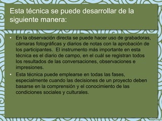 Esta técnica se puede desarrollar de la
siguiente manera:

• En la observación directa se puede hacer uso de grabadoras,
  cámaras fotográficas y diarios de notas con la aprobación de
  los participantes. El instrumento más importante en esta
  técnica es el diario de campo, en el cuál se registran todos
  los resultados de las conversaciones, observaciones e
  impresiones.
• Esta técnica puede emplearse en todas las fases,
  especialmente cuando las decisiones de un proyecto deben
  basarse en la comprensión y el conocimiento de las
  condiciones sociales y culturales.
 