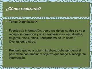 ¿Cómo realizarlo?


• Tema: Diagnóstico X

• Fuentes de información: personas de las cuales se va a
  recoger información y sus características: estudiantes,
  mujeres, niños, niñas, trabajadores de un sector,
  jóvenes entre otros.

• Pregunta que va a guiar mi trabajo: debe ser general
  pero debe contemplar el objetivo que tengo al recoger la
  información.
 