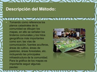 Descripción del Método:

• Tomando como referencia los
  planos catastrales de la
  comunidad se dibujan los
  mapas, en ello se señalan los
  linderos comunales y los hitos
  geográficos más importantes
  como son; las vías de
  comunicación, fuentes acuíferas,
  áreas de cultivo, áreas de
  pastoreo, áreas forestales, etc.
  incluyendo las principales
  infraestructura de la comunidad.
  Para la gráfica de los mapas es
  importante seguir algunas
  pautas:
 