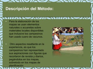 Descripción del Método:

• Para la elaboración de los
  mapas se usan elementos
  naturales o acuarelas sobre
  materiales locales disponibles
  que inclusive los campesinos
  han usado cuero de vacunos.

•    Otro aspectos resaltante en la
    experiencia, es que los
    campesinos han representado
    sus aspiraciones con figuras que
    recortaron de revista y diarios,
    pegándolos en los mapas,
    sobretodo en los mapas de
    planificación
 