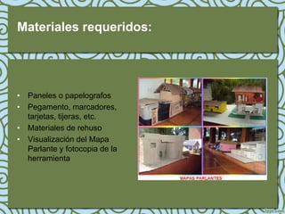 Materiales requeridos:




• Paneles o papelografos
• Pegamento, marcadores,
  tarjetas, tijeras, etc.
• Materiales de rehuso
• Visualización del Mapa
  Parlante y fotocopia de la
  herramienta
 