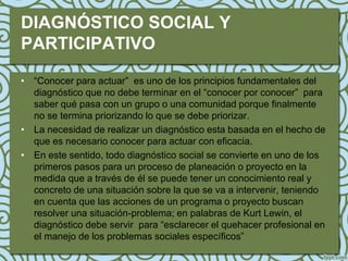 DIAGNÓSTICO SOCIAL Y
PARTICIPATIVO

• “Conocer para actuar” es uno de los principios fundamentales del
  diagnóstico que no debe terminar en el “conocer por conocer” para
  saber qué pasa con un grupo o una comunidad porque finalmente
  no se termina priorizando lo que se debe priorizar.
• La necesidad de realizar un diagnóstico esta basada en el hecho de
  que es necesario conocer para actuar con eficacia.
• En este sentido, todo diagnóstico social se convierte en uno de los
  primeros pasos para un proceso de planeación o proyecto en la
  medida que a través de él se puede tener un conocimiento real y
  concreto de una situación sobre la que se va a intervenir, teniendo
  en cuenta que las acciones de un programa o proyecto buscan
  resolver una situación-problema; en palabras de Kurt Lewin, el
  diagnóstico debe servir para “esclarecer el quehacer profesional en
  el manejo de los problemas sociales específicos”
 