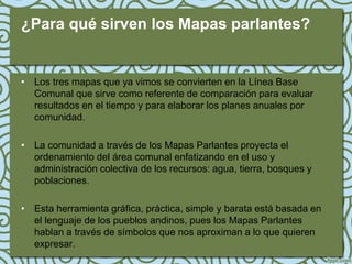¿Para qué sirven los Mapas parlantes?


• Los tres mapas que ya vimos se convierten en la Línea Base
  Comunal que sirve como referente de comparación para evaluar
  resultados en el tiempo y para elaborar los planes anuales por
  comunidad.

• La comunidad a través de los Mapas Parlantes proyecta el
  ordenamiento del área comunal enfatizando en el uso y
  administración colectiva de los recursos: agua, tierra, bosques y
  poblaciones.

• Esta herramienta gráfica, práctica, simple y barata está basada en
  el lenguaje de los pueblos andinos, pues los Mapas Parlantes
  hablan a través de símbolos que nos aproximan a lo que quieren
  expresar.
 