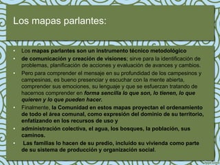 Los mapas parlantes:

•   Los mapas parlantes son un instrumento técnico metodológico
•   de comunicación y creación de visiones; sirve para la identificación de
    problemas, planificación de acciones y evaluación de avances y cambios.
•   Pero para comprender el mensaje en su profundidad de los campesinos y
    campesinas, es bueno presenciar y escuchar con la mente abierta,
    comprender sus emociones, su lenguaje y que se esfuerzan tratando de
    hacernos comprender en forma sencilla lo que son, lo tienen, lo que
    quieren y lo que pueden hacer.
•   Finalmente, la Comunidad en estos mapas proyectan el ordenamiento
    de todo el área comunal, como expresión del dominio de su territorio,
    enfatizando en los recursos de uso y
•   administración colectiva, el agua, los bosques, la población, sus
    caminos.
•    Las familias lo hacen de su predio, incluido su vivienda como parte
    de su sistema de producción y organización social.
 