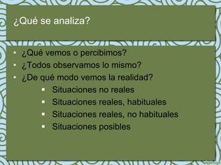¿Qué se analiza?


• ¿Qué vemos o percibimos?
• ¿Todos observamos lo mismo?
• ¿De qué modo vemos la realidad?
       Situaciones no reales
       Situaciones reales, habituales
       Situaciones reales, no habituales
       Situaciones posibles
 