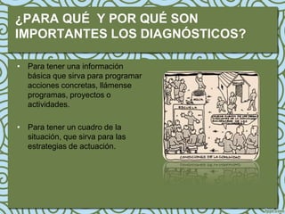 ¿PARA QUÉ Y POR QUÉ SON
IMPORTANTES LOS DIAGNÓSTICOS?

• Para tener una información
  básica que sirva para programar
  acciones concretas, llámense
  programas, proyectos o
  actividades.

• Para tener un cuadro de la
  situación, que sirva para las
  estrategias de actuación.
 