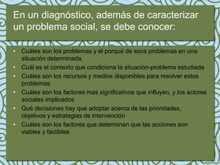 En un diagnóstico, además de caracterizar
un problema social, se debe conocer:

• Cuáles son los problemas y el porqué de esos problemas en una
  situación determinada.
• Cuál es el contexto que condiciona la situación-problema estudiada
• Cuáles son los recursos y medios disponibles para resolver estos
  problemas
• Cuáles son los factores más significativos que influyen, y los actores
  sociales implicados
• Qué decisiones hay que adoptar acerca de las prioridades,
  objetivos y estrategias de intervención
• Cuáles son los factores que determinan que las acciones son
  viables y factibles
 