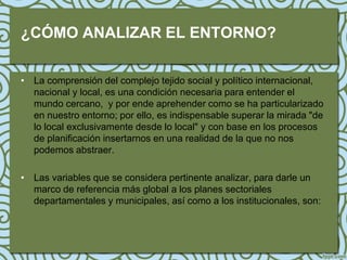 ¿CÓMO ANALIZAR EL ENTORNO?

• La comprensión del complejo tejido social y político internacional,
  nacional y local, es una condición necesaria para entender el
  mundo cercano, y por ende aprehender como se ha particularizado
  en nuestro entorno; por ello, es indispensable superar la mirada "de
  lo local exclusivamente desde lo local" y con base en los procesos
  de planificación insertarnos en una realidad de la que no nos
  podemos abstraer.

• Las variables que se considera pertinente analizar, para darle un
  marco de referencia más global a los planes sectoriales
  departamentales y municipales, así como a los institucionales, son:
 