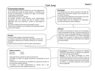 Carl Jung
El inconsciente colectivo
Lo que Jung sugirió es que el hombre nace con una predisposición
de su pasado para actuar en ciertas maneras. A medida que el
hombre ha evolucionado a lo largo de los siglos, ha acumulado
conocimiento y sentimientos.
•Enfrentamiento personal – colectivo
•El hombre acumula, tanto individual como colectivamente
experiencias que no se pierden sino que se retienen y están
disponibles para usos posteriores, cuando la oportunidad se
presente.
•Es la base fundamental de toda la personalidad o psique.
•Todo lo que el hombre es en el presente esta construido sobre el
inconsciente colectivo
Arquetipos
Es el nombre que se le da por lo general a los tipos de
imágenes del inconsciente colectivo que el hombre usa
con mayor frecuencia.
Es una especie de predisposición para producir una y otra
vez las mismas ideas miticas o ideas similares.
Se puede deducir que los arquetipos son impresiones
recurrentes hechas por razones subjetivas.
Persona
Se refiere al rol social que se asume en la comunidad y
nuestro entendimiento de éste. La persona representa un
compromiso entre su identidad verdadera y la identidad
social. Uno puede identificarse de manera demasiado
completa con la persona a expensas de la identidad
verdadera y no permitir que se desarrollen otros aspectos
de la personalidad.
Sombra
Instintos crudos, salvajes y animales del hombre.
La conducta moralmente inadecuada, reprendible, proviene del
inconsciente colectivo que el hombre hereda de sus ancestros
animales.
La parte animal del hombre le ayuda al sujeto a desarrollarse.
Anima y Animus
Femenina anima
Masculina animus
Existe algo del sexo opuesto en cada uno de los sexos
El hombre y la mujer son capaces de apreciar y comprender el rol de
cada uno.
El influjo de los cromosomas son resultado de la experiencia racial y no
de la evolución orgánica genética.
El hombre y la mujer paulatinamente se vuelven mas y mas
comprensivos de los roles sexuales de cada uno.
La Androginia.- Se refiere a la presencia de cualidades
masculinas y femeninas en un individuo y la capacidad
para realizar ambas potencialidades.
Mandala.- Es una figura acomodada en forma
concéntrica tal como el circulo, la rueda o la cruz, la
cual Junk veía aparecer una y otra vez en los sueños de
sus pacientes y en todas las obras de arte de la todas
las culturas.. La mandala representa al yo luchando
hacia la integridad.
Sesión 5Sesión 5
 