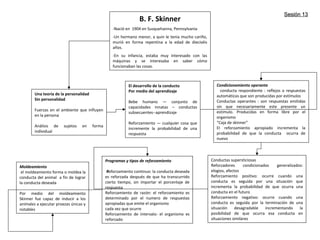 B. F. Skinner
-Nació en 1904 en Susquehanna, Pennsylvania
-Un hermano menor, a quin le tenia mucho cariño,
murió en forma repentina a la edad de dieciséis
años.
-En su infancia, estaba muy interesado con las
máquinas y se interesaba en saber cómo
funcionaban las cosas.
Una teoría de la personalidad
Sin personalidad
Fuerzas en el ambiente que influyen
en la persona
Análisis de sujetos en forma
individual
El desarrollo de la conducto
Por medio del aprendizaje
Bebe humano — conjunto de
capacidades innatas – conductas
subsecuentes--aprendizaje
Reforzamiento — cualquier cosa que
incremente la probabilidad de una
respuesta
Condicionamiento operante
conducta respondiente : reflejos o respuestas
automáticas que son producidas por estímulos
Conductas operantes : son respuestas emitidas
sin que necesariamente este presente un
estimulo. Producidas en forma libre por el
organismo
“Caja de skinner”
El reforzamiento apropiado incrementa la
probabilidad de que la conducta ocurra de
nuevo
Moldeamiento
el moldeamiento forma o moldea la
conducta del animal a fin de lograr
la conducta deseada
Por medio del moldeamiento
Skinner fue capaz de inducir a los
animales a ejecutar proezas únicas y
notables
Programas y tipos de reforzamiento
Reforzamiento continuo: la conducta deseada
es reforzada después de que ha transcurrido
cierto tiempo, sin importar el porcentaje de
respuesta
Reforzamiento de razón: el reforzamiento es
determinado por el numero de respuestas
apropiadas que emite el organismo
cada vez que ocurre
Reforzamiento de intervalo: el organismo es
reforzado
Conductas supersticiosas
Reforzadores condicionados generalizados:
elogios, afectos
Reforzamiento positivo: ocurre cuando una
conducta es seguida por una situación que
incrementa la probabilidad de que ocurra una
conducta en el futuro
Reforzamiento negativo: ocurre cuando una
conducta es seguida por la terminación de una
situación desagradable incrementando la
posibilidad de que ocurra esa conducta en
situaciones similares
Sesión 13Sesión 13
 