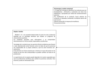 Psicoterapia y cambio conductual
• El papel de la terapia es identificar las conductas que son
desadaptativas , eliminarlas y sustituirlas con otras mas
adaptativas y apropiadas por medio del condicionamiento
operante
•La modificación de la conducta: busca eliminar las
conductas no deseadas cambiando el ambiente dentro del
cual ocurren
•Skinner desarrollo la maquina de enseñanza
•Economía de fichas
Utopías Sociales
Walden II Es una sociedad ideada desde el punto de vista conductual
diseñada por un psicólogo benévolo que empleo un programa de
reforzamientos positivos.
Los residentes buscaban esos reforzadores y se comportaban
voluntariamente en forma sociales responsables y productivas
Tecnología de la conducta que nos permita afrontar problemas para llevarla
a cabo abandonando varias ficciones como las ideas de que las personas
son responsables de su propia conducta y que los seres humanos son
autónomos.
Si las personas no inician acciones por si mismas si no que solo actúan en las
formas en que han sido condicionadas no pueden cambiar con base en las
predicciones
La supervivencia de la especia puede depender de nuestra capacidad para
usar las predicciones científicas para cambiar las practicas culturales. Para
entonces, puede ser demasiado tarde
 