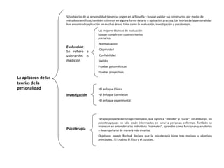 La aplicaron de las
teorías de la
personalidad
Si las teorías de la personalidad tienen su origen en la filosofía y buscan validar sus constructos por medio de
métodos científicos, también culminan en alguna forma de arte o aplicación practica. Las teorías de la personalidad
han encontrado aplicación en muchas áreas, tales como la evaluación, investigación y psicoterapia.
Evaluación:
Se refiere a
valoración o
medición
Las mejores técnicas de evaluación
buscan cumplir con cuatro criterios
primarios:
-Normalización
-Objetividad
-Confiabilidad
-Validez
Pruebas psicométricas
Pruebas proyectivas
Investigación
•El enfoque Clínico
•El Enfoque Correlativo
•El enfoque experimental
Psicoterapia
Terapia proviene del Griego Therapeia, que significa “atender” y “curar”; sin embargo, los
psicoterapeutas no sólo están interesados en curar a personas enfermas. También se
interesan en entender a las individuos “normales”, aprender cómo funcionan y ayudarlos
a desempeñarse de manera más creativa.
Objetivos: Joseph Rychlak declaro que la psicoterapia tiene tres motivos u objetivos
principales.: El Erudito, El Ético y el curativo.
 