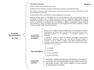 El Enfoque
Neopsicoanalítico
Carl Jung
Antecedentes biográficos
•Nació en 1875 Suiza, donde vivió toda su vida.
•Escéptico de la fe ortodoxa en la que fue criado, busco sin descanso respuestas adecuadas.
•Su madre era una persona que infundía respeto , Jung sentía que ella era una buena madre pero que sufría
de perturbaciones emocionales.
•Jung describió su niñez como solitaria y su personalidad como introvertida.
•Jung en principio quería ser arqueólogo, pero por razones financieras sólo podía permitirse asistir a la
Universidad de Basilea, la cual no ofrecía cursos en esa área. Por consiguiente, eligió estudiar medicina.
Planteaba especializarse en cirugía cuando se encontró con un libro de texto de Krafft-Ebing, un neurólogo
alemán, que describía a la psiquiatría como invariablemente subjetiva. La descripción provoco interés en
Jung, Ahí había un campo que podría proporcionar la clave de algunos de los sueños, misteriosos y secesos
oscuros que el había estado tratando de entender.
La naturaleza y
estructura de la
personalidad.
El Ello, El Yo y el Súper Yo: Jung o concibió como una red compleja de sistemas
interactuantes que luchan hacia la armonía final: los primarios son el Yo, el
inconciente personal con sus complejos y el inconciente colectivo y sus
arquetipos.
La psique se refiere a todos los procesos psicológicos: pensamientos,
sentimientos, sensaciones, deseos, etc. Jung usó los términos “psique” y
“psíquico”, en vez ce “mente” y “mental”, para evitar las implicaciones de la
conciencia en estos últimos y para enfatizar que la psique abarca tanto procesos
consientes como inconscientes.
Tipos psicológicos
Las actitudes
Las funciones
Los tipos extrovertidos
Los tipos introvertidos
Inconciente
personal.
Allí residen aquellas percepciones, pensamientos, sentimientos
y recuerdos que han sido apartados (ya que nuestra conciencia
sólo puede contener unos cuantos detalles a la vez) y pueden
ser recuperados con facilidad.
Sesión 4Sesión 4
 