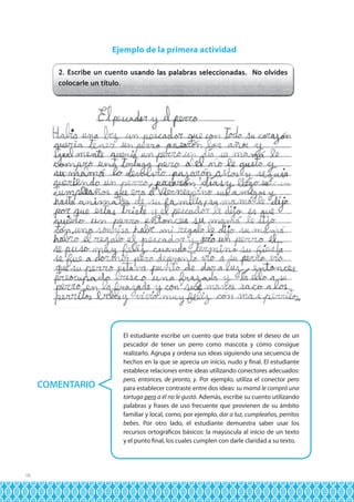 Ejemplo de la primera actividad

COMENTARIO

16

El estudiante escribe un cuento que trata sobre el deseo de un
pescador de tener un perro como mascota y cómo consigue
realizarlo. Agrupa y ordena sus ideas siguiendo una secuencia de
hechos en la que se aprecia un inicio, nudo y final. El estudiante
establece relaciones entre ideas utilizando conectores adecuados:
pero, entonces, de pronto, y. Por ejemplo, utiliza el conector pero
para establecer contraste entre dos ideas: su mamá le compró una
tortuga pero a él no le gustó. Además, escribe su cuento utilizando
palabras y frases de uso frecuente que provienen de su ámbito
familiar y local, como, por ejemplo, dar a luz, cumpleaños, perritos
bebes. Por otro lado, el estudiante demuestra saber usar los
recursos ortográficos básicos: la mayúscula al inicio de un texto
y el punto final, los cuales cumplen con darle claridad a su texto.

 