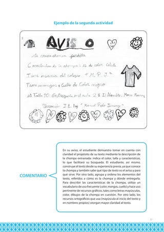Ejemplo de la segunda actividad

COMENTARIO

En su aviso, el estudiante demuestra tomar en cuenta con
claridad el propósito de su texto mediante la descripción de
la chompa extraviada: indica el color, talla y características,
lo que facilitará su búsqueda. El estudiante, así mismo,
construye el texto desde su experiencia previa, ya que conoce
la chompa y también sabe qué tipo de texto es el aviso y para
qué sirve. Por otro lado, agrupa y ordena los elementos del
texto, referidos a cómo es la chompa y dónde entregarla.
Para describir las características de la chompa, utiliza un
vocabulario de uso frecuente (color, mangas, cuello) y hace uso
pertinente de recursos gráficos, tales como letras mayúsculas,
color, dibujos de la chompa en cuestión. Por otro lado, los
recursos ortográficos que usa (mayúscula al inicio del texto y
en nombres propios) otorgan mayor claridad al texto.

17

 