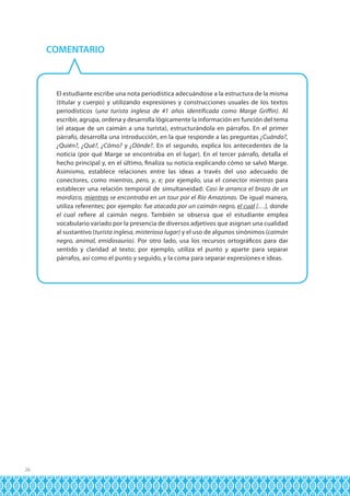 COMENTARIO

El estudiante escribe una nota periodística adecuándose a la estructura de la misma
(titular y cuerpo) y utilizando expresiones y construcciones usuales de los textos
periodísticos (una turista inglesa de 41 años identificada como Marge Griffin). Al
escribir, agrupa, ordena y desarrolla lógicamente la información en función del tema
(el ataque de un caimán a una turista), estructurándola en párrafos. En el primer
párrafo, desarrolla una introducción, en la que responde a las preguntas ¿Cuándo?,
¿Quién?, ¿Qué?, ¿Cómo? y ¿Dónde?. En el segundo, explica los antecedentes de la
noticia (por qué Marge se encontraba en el lugar). En el tercer párrafo, detalla el
hecho principal y, en el último, finaliza su noticia explicando cómo se salvó Marge.
Asimismo, establece relaciones entre las ideas a través del uso adecuado de
conectores, como mientras, pero, y, e; por ejemplo, usa el conector mientras para
establecer una relación temporal de simultaneidad: Casi le arranca el brazo de un
mordizco, mientras se encontraba en un tour por el Río Amazonas. De igual manera,
utiliza referentes; por ejemplo: fue atacada por un caimán negro, el cual […], donde
el cual refiere al caimán negro. También se observa que el estudiante emplea
vocabulario variado por la presencia de diversos adjetivos que asignan una cualidad
al sustantivo (turista inglesa, misterioso lugar) y el uso de algunos sinónimos (caimán
negro, animal, emidosaurio). Por otro lado, usa los recursos ortográficos para dar
sentido y claridad al texto; por ejemplo, utiliza el punto y aparte para separar
párrafos, así como el punto y seguido, y la coma para separar expresiones e ideas.

26

 