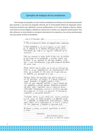 Ejemplos de trabajos de los estudiantes
Para recoger los ejemplos, en este nivel los estudiantes escribieron una carta de presentación
para postular a una beca de pregrado ofrecida por la Universidade Federal da Integração LatinoAmericana de Brasil para diferentes carreras profesionales. En la carta, dirigida al Rector, debían
mencionar la carrera elegida, y detallar las razones de su interés y sus objetivos profesionales. Para
ello, utilizaron un texto donde se consigna la descripción, los requisitos y las carreras profesionales
a las que puede acceder el estudiante.

28

 