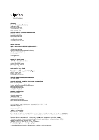 Directorio
Peregrina Morgan Lora (Presidenta)
Jorge Castro León
Liliana Miranda Molina
Angélica Montané Lores
Carlos Rainusso Yáñez
Comisión Directiva Estándares de Aprendizaje
Patricia Andrade Pacora
Liliana Miranda Molina
Peregrina Morgan Lora
Coordinación Técnica
Verónica Alvarado Bonhote
Equipo Integrado:
IPEBA - PROGRAMA ESTÁNDARES DE APRENDIZAJE
Coordinación General
Cecilia Zevallos Atoche (Coordinadora General)
Alfredo Altamirano Izquierdo
Lilian Isidro Cámac
Asesora Nacional
Jessica Tapia Soriano
Equipo de Comunicación
Adolfo Zárate Pérez (Coordinador)
Gabriel Espinoza Suárez
Amparo Fernández Chávez
Milagritos Huertas Quezada
Liriama Velasco Taipe
MINISTERIO DE EDUCACIÓN
Dirección General de Educación Básica Regular
Marcela Poblete Pérez
Martina Bazán Untul
Sheridan Blossiers Massini
Dirección de Educación Superior Pedagógica
Ana López Rodas
Dirección General de Educación Intercultural, Bilingüe y Rural
María Julia Tagle Facho
Unidad de Medición de la Calidad Educativa
Carlo Linares Scarcerieau
Fernando Llanos Masciotti
Jéssica Simon Valcárcel
Asesor de Comunicación
Mauricio Pérez Abril
Comisión de Expertos
Jorge Pérez Silva
Claudia Galarza Madrid
Mauricio Aguirre Villanueva
Eliana Ramírez de Sánchez Moreno
Hecho el Depósito Legal en la Biblioteca Nacional del Perú N° 2013-11912
ISBN 978-612-46406-4-3	
Diseño: Rubén Colonia
Tiraje: 13 000 ejemplares
Lima, setiembre de 2013
Impresión: Centro de Producción Editorial e Imprenta de la Universidad Nacional Mayor de San Marcos (CEPREDIM)
© Sistema Nacional de Evaluación, Acreditación y Certificación de la Calidad Educativa - SINEACE
© Instituto Peruano de Evaluación, Acreditación y Certificación de la Calidad de la Educación Básica (IPEBA).
Calle Ricardo Angulo 266, San Isidro. Lima 27. Perú.
Teléfonos: / (51-1) 223-2895, Fax: (51-1) 224-7123 anexo 112
E-mail: cir@ipeba.gob.pe / www.ipeba.gob.pe
Se autoriza la reproducción total o parcial siempre y cuando se mencione la fuente.

 