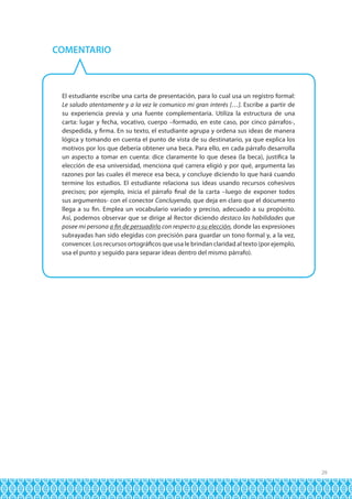 COMENTARIO

El estudiante escribe una carta de presentación, para lo cual usa un registro formal:
Le saludo atentamente y a la vez le comunico mi gran interés […]. Escribe a partir de
su experiencia previa y una fuente complementaria. Utiliza la estructura de una
carta: lugar y fecha, vocativo, cuerpo –formado, en este caso, por cinco párrafos-,
despedida, y firma. En su texto, el estudiante agrupa y ordena sus ideas de manera
lógica y tomando en cuenta el punto de vista de su destinatario, ya que explica los
motivos por los que debería obtener una beca. Para ello, en cada párrafo desarrolla
un aspecto a tomar en cuenta: dice claramente lo que desea (la beca), justifica la
elección de esa universidad, menciona qué carrera eligió y por qué, argumenta las
razones por las cuales él merece esa beca, y concluye diciendo lo que hará cuando
termine los estudios. El estudiante relaciona sus ideas usando recursos cohesivos
precisos; por ejemplo, inicia el párrafo final de la carta –luego de exponer todos
sus argumentos- con el conector Concluyendo, que deja en claro que el documento
llega a su fin. Emplea un vocabulario variado y preciso, adecuado a su propósito.
Así, podemos observar que se dirige al Rector diciendo destaco las habilidades que
posee mi persona a fin de persuadirlo con respecto a su elección, donde las expresiones
subrayadas han sido elegidas con precisión para guardar un tono formal y, a la vez,
convencer. Los recursos ortográficos que usa le brindan claridad al texto (por ejemplo,
usa el punto y seguido para separar ideas dentro del mismo párrafo).

29

 