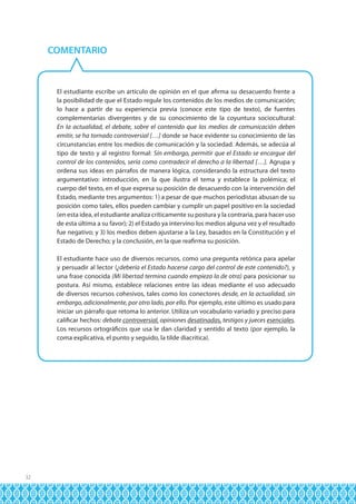 COMENTARIO

El estudiante escribe un artículo de opinión en el que afirma su desacuerdo frente a
la posibilidad de que el Estado regule los contenidos de los medios de comunicación;
lo hace a partir de su experiencia previa (conoce este tipo de texto), de fuentes
complementarias divergentes y de su conocimiento de la coyuntura sociocultural:
En la actualidad, el debate, sobre el contenido que los medios de comunicación deben
emitir, se ha tornado controversial […] donde se hace evidente su conocimiento de las
circunstancias entre los medios de comunicación y la sociedad. Además, se adecúa al
tipo de texto y al registro formal: Sin embargo, permitir que el Estado se encargue del
control de los contenidos, sería como contradecir el derecho a la libertad […]. Agrupa y
ordena sus ideas en párrafos de manera lógica, considerando la estructura del texto
argumentativo: introducción, en la que ilustra el tema y establece la polémica; el
cuerpo del texto, en el que expresa su posición de desacuerdo con la intervención del
Estado, mediante tres argumentos: 1) a pesar de que muchos periodistas abusan de su
posición como tales, ellos pueden cambiar y cumplir un papel positivo en la sociedad
(en esta idea, el estudiante analiza críticamente su postura y la contraria, para hacer uso
de esta última a su favor); 2) el Estado ya intervino los medios alguna vez y el resultado
fue negativo; y 3) los medios deben ajustarse a la Ley, basados en la Constitución y el
Estado de Derecho; y la conclusión, en la que reafirma su posición.
El estudiante hace uso de diversos recursos, como una pregunta retórica para apelar
y persuadir al lector (¿debería el Estado hacerse cargo del control de este contenido?), y
una frase conocida (Mi libertad termina cuando empieza la de otra) para posicionar su
postura. Así mismo, establece relaciones entre las ideas mediante el uso adecuado
de diversos recursos cohesivos, tales como los conectores desde, en la actualidad, sin
embargo, adicionalmente, por otro lado, por ello. Por ejemplo, este último es usado para
iniciar un párrafo que retoma lo anterior. Utiliza un vocabulario variado y preciso para
calificar hechos: debate controversial, opiniones desatinadas, testigos y jueces esenciales.
Los recursos ortográficos que usa le dan claridad y sentido al texto (por ejemplo, la
coma explicativa, el punto y seguido, la tilde diacrítica).

32

 