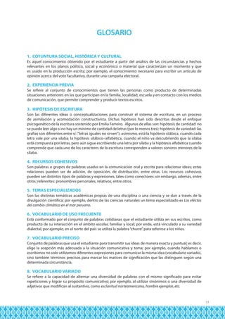 GLOSARIO
1. COYUNTURA SOCIAL, HISTÓRICA Y CULTURAL
Es aquel conocimiento obtenido por el estudiante a partir del análisis de las circunstancias y hechos
relevantes en los planos político, social y económico o material que caracterizan un momento y que
es usado en la producción escrita; por ejemplo, el conocimiento necesario para escribir un artículo de
opinión acerca del voto facultativo, durante una campaña electoral.

2. EXPERIENCIA PREVIA
Se refiere al conjunto de conocimientos que tienen las personas como producto de determinadas
situaciones anteriores en las que participan en la familia, localidad, escuela y en contacto con los medios
de comunicación, que permite comprender y producir textos escritos.

3. HIPÓTESIS DE ESCRITURA
Son las diferentes ideas o conceptualizaciones para construir el sistema de escritura, en un proceso
de asimilación y acomodación constructivista. Dichas hipótesis han sido descritas desde el enfoque
psicogenético de la escritura sostenido por Emilia Ferreiro. Algunas de ellas son: hipótesis de cantidad: no
se puede leer algo si no hay un mínimo de cantidad de letras (por lo menos tres); hipótesis de variedad: las
grafías son diferentes entre sí (“letras iguales no sirven”); asimismo, está la hipótesis silábica, cuando cada
letra vale por una sílaba; la hipótesis silábico–alfabética, cuando el niño va descubriendo que la sílaba
está compuesta por letras, pero aún sigue escribiendo una letra por sílaba y la hipótesis alfabética cuando
comprende que cada uno de los caracteres de la escritura corresponden a valores sonoros menores de la
sílaba.

4. RECURSOS COHESIVOS
Son palabras o grupos de palabras usadas en la comunicación oral y escrita para relacionar ideas; estas
relaciones pueden ser de adición, de oposición, de distribución, entre otras. Los recursos cohesivos
pueden ser distintos tipos de palabras y expresiones, tales como conectores: sin embargo, además, entre
otros; referentes: pronombres personales, relativos, entre otros.

5. TEMAS ESPECIALIZADOS
Son las distintas temáticas académicas propias de una disciplina o una ciencia y se dan a través de la
divulgación científica; por ejemplo, dentro de las ciencias naturales un tema especializado es Los efectos
del cambio climático en el mar peruano.

6. VOCABULARIO DE USO FRECUENTE
Está conformado por el conjunto de palabras cotidianas que el estudiante utiliza en sus escritos, como
producto de su interacción en el ámbito escolar, familiar y local; por ende, está vinculado a su variedad
dialectal, por ejemplo, en el norte del país se utiliza la palabra “churre” para referirse a los niños.

7. VOCABULARIO PRECISO
Conjunto de palabras que usa el estudiante para transmitir sus ideas de manera exacta y puntual; es decir,
elige la acepción más adecuada a la situación comunicativa y tema; por ejemplo, cuando hablamos o
escribimos no solo utilizamos diferentes expresiones para comunicar la misma idea (vocabulario variado),
sino también términos precisos para marcar los matices de significación que las distinguen según una
determinada circunstancia.

8. VOCABULARIO VARIADO
Se refiere a la capacidad de alternar una diversidad de palabras con el mismo significado para evitar
repeticiones y lograr su propósito comunicativo; por ejemplo, al utilizar sinónimos o una diversidad de
adjetivos que modifican al sustantivo, como esclavitud norteamericana, hombre ejemplar, etc.

33

 