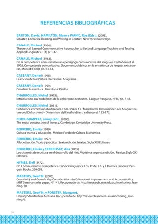 REFERENCIAS BIBLIOGRÁFICAS
BARTON, David; HAMILTON, Mary e IVANIC, Roz (Eds.), (2003).

Situated Literacies. Reading and Writing in Context. New York: Routledge.

CANALE, Michael (1980).
Theoretical Bases of Communicative Approaches to Second Language Teaching and Testing.
Applied Linguistics, 1(1) p.1- 47.
CANALE, Michael (1983).

De la competencia comunicativa a la pedagogía comunicativa del lenguaje. En Llobera et al.
1995, Competencia comunicativa. Documentos básicos en la enseñanza de lenguas extranjeras. Madrid: Edelsa pp. 63-83.

CASSANY, Daniel (1998).

La cocina de la escritura. Barcelona: Anagrama

CASSANY, Daniel (1999).
Construir la escritura. Barcelona: Paidós
CHARROLLES, Michel (1978).
Introduction aux problèmes de la cohérence des textes. Langue française, N°38, pp. 7-41.
CHARROLLES, Michel (2011).

Cohérence et cohésion du discours. En K.Hölker & C. Marello eds. Dimensionen der Analyse Texten und Diskursivent – Dimensioni dell’analisi di testi e discoursi, 153-173.

COOK-GUMPERZ, Jenny (ed.), (2006).
The social construction of literacy. Cambridge: Cambridge University Press.
FERREIRO, Emilia (1999).

Cultura escrita y educación. México: Fondo de Cultura Económica

FERREIRO, Emilia (1997).
Alfabetización: Teoría y práctica. Sexta edición. México: Siglo XXI Editores
FERREIRO, Emilia y TEBEROSKY, Ana (2005).

Los sistemas de escritura en el desarrollo del niño. Vigésima segunda edición. México: Siglo XXI
Editores.

HYMES, Dell (1972).

On Communicative Competence. En Sociolinguistics. Eds. Pride, J.B. y J. Holmes. Londres: Penguin Books. 269-293.

MASTERS, Geoff N. (2005).
Continuity and Growth: Key Considerations in Educational Improvement and Accountability.
IART Seminar series paper, N° 141. Recuperado de: http://research.acer.edu.au/monitoring_learning/10
MASTERS, Geoff N. y FORSTER, Margaret.

Literacy Standards in Australia. Recuperado de: http://research.acer.edu.au/monitoring_learning/6.

34

 