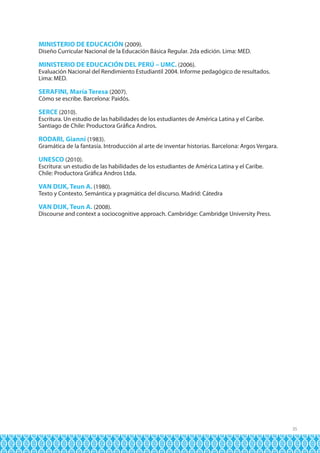 MINISTERIO DE EDUCACIÓN (2009).

Diseño Curricular Nacional de la Educación Básica Regular. 2da edición. Lima: MED.

MINISTERIO DE EDUCACIÓN DEL PERÚ – UMC. (2006).

Evaluación Nacional del Rendimiento Estudiantil 2004. Informe pedagógico de resultados.
Lima: MED.

SERAFINI, María Teresa (2007).

Cómo se escribe. Barcelona: Paidós.

SERCE (2010).

Escritura. Un estudio de las habilidades de los estudiantes de América Latina y el Caribe.
Santiago de Chile: Productora Gráfica Andros.

RODARI, Gianni (1983).
Gramática de la fantasía. Introducción al arte de inventar historias. Barcelona: Argos Vergara.
UNESCO (2010).
Escritura: un estudio de las habilidades de los estudiantes de América Latina y el Caribe.
Chile: Productora Gráfica Andros Ltda.
VAN DIJK, Teun A. (1980).

Texto y Contexto. Semántica y pragmática del discurso. Madrid: Cátedra

VAN DIJK, Teun A. (2008).
Discourse and context a sociocognitive approach. Cambridge: Cambridge University Press.

35

 