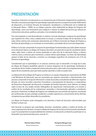 PRESENTACIÓN
Garantizar el derecho a la educación es un compromiso por la formación integral de los estudiantes.
Para ello, es necesario que logren los aprendizajes esperados durante su trayectoria escolar. El Ministerio
de Educación y el Instituto Peruano de Evaluación, Acreditación y Certificación de la Calidad de
la Educación Básica – IPEBA, en un trabajo conjunto, están elaborando los Mapas de Progreso del
Aprendizaje, como una herramienta que coadyuve a mejorar la calidad del servicio que ofrecen las
instituciones educativas, públicas y privadas, a los estudiantes del país.
Con este propósito se está desarrollando un sistema curricular destinado a asegurar los aprendizajes
que requieren los niños, niñas y adolescentes en el país, y a orientar la labor de los docentes en las
aulas. Dicho sistema está compuesto, básicamente, por el Marco Curricular, los Mapas de Progreso y
las Rutas de Aprendizaje, y se constituye en el orientador y articulador de los Currículos Regionales.
El Marco Curricular comprende el conjunto de aprendizajes fundamentales que todos deben alcanzar
en la educación básica. Los Mapas de Progreso describen con precisión lo que los estudiantes deben
saber, saber hacer y valorar, de manera graduada en cada ciclo de la educación básica, y ofrecen
criterios claros y comunes para monitorear y evaluar dichos aprendizajes. Las Rutas del Aprendizaje
apoyan la labor de los docentes y orientan sus estrategias específicas de enseñanza con el fin de
favorecer el aprendizaje.
Considerando que el aprendizaje es un proceso continuo, que se desarrolla a lo largo de la vida,
los Mapas de Progreso posibilitan apreciar el avance progresivo de tal aprendizaje, facilitando la
articulación de los niveles y etapas del sistema educativo pero, sobre todo, el acompañamiento de los
logros de los estudiantes, para que todos puedan aprender y nadie se quede atrás.
La elaboración de los Mapas de Progreso se realiza en un equipo integrado por especialistas de IPEBA
y del Ministerio de Educación, que son asesorados por expertos nacionales e internacionales. Este
proceso comprende el recojo de información a través de pruebas a estudiantes de diferentes regiones
del país, así como consultas a docentes, formadores y acompañantes de docentes, y a especialistas
de Direcciones Regionales de Educación y Unidades de Gestión Educativa Local. Además, se trabaja
sobre la base de una amplia revisión bibliográfica de experiencias internacionales y la revisión y
análisis de los resultados de las evaluaciones nacionales e internacionales aplicadas a estudiantes
peruanos. Finalmente, los Mapas de Progreso son validados por una comisión de expertos, constituida
por profesionales de gran prestigio académico y amplia experiencia y conocimiento de las distintas
competencias que deben desarrollar los estudiantes.
Los Mapas de Progreso serán entregados a los docentes a través de fascículos coleccionables que
faciliten su buen uso.
Este fascículo se propone que autoridades, docentes, estudiantes, padres y madres de familia, así
como organizaciones de base, conozcan el Mapa de Progreso de Escritura (Comunicación) atendiendo
a que “la sociedad tiene la responsabilidad de contribuir a la educación y el derecho a participar en su
desarrollo” (Ley General de Educación, artículo 3°).

	
	

Patricia Salas O´Brien	

Peregrina Morgan Lora

Ministra de Educación	

Presidenta Directorio IPEBA

5

 