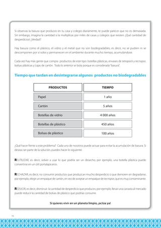 Si observas la basura que produces en tu casa y colegio diariamente, te puede parecer que no es demasiada.
Sin embargo, imagina la cantidad si la multiplicas por miles de casas y colegios que existen. ¡Qué cantidad de
desperdicios! ¿Verdad?
Hay basura como el plástico, el vidrio y el metal que no son biodegradables; es decir, no se pudren ni se
descomponen por sí solos y permanecen en el ambiente durante mucho tiempo, acumulándose.
Cada vez hay más gente que compra productos de este tipo: botellas plásticas, envases de tetrapack y tecnopor,
bolsas plásticas y cajas de cartón. Todo lo anterior se bota porque es considerado “basura”.

Tiempo que tardan en desintegrarse algunos productos no biodegradables
PRODUCTOS

TIEMPO

Papel

1 año

Cartón

5 años

Botellas de vidrio

4 000 años

Botellas de plástico

450 años

Bolsas de plástico

100 años

¿Qué hacer frente a este problema? Cada uno de nosotros puede actuar para evitar la acumulación de basura. Si
deseas ser parte de la solución, puedes hacer lo siguiente:

REUTILIZAR, es decir, volver a usar lo que podría ser un desecho; por ejemplo, una botella plástica puede
convertirse en un útil portalapiceros.

RECHAZAR, es decir, no consumir productos que produzcan mucho desperdicio o que demoren en degradarse;
por ejemplo, elegir un empaque de cartón, en vez de aceptar un empaque de tecnopor, que es muy contaminante.

REDUCIR, es decir, disminuir la cantidad de desperdicio que produces; por ejemplo, llevar una canasta al mercado
puede reducir la cantidad de bolsas de plástico que podrías consumir.
Si quieres vivir en un planeta limpio, ¡actúa ya!

16

 