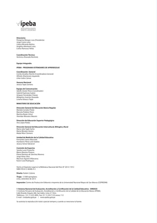 Directorio:
Peregrina Morgan Lora (Presidenta)
Jorge Castro León
Liliana Miranda Molina
Angélica Montané Lores
Carlos Rainusso Yáñez
Coordinación Técnica:
Verónica Alvarado Bonhote
Equipo Integrado:
IPEBA - PROGRAMA ESTÁNDARES DE APRENDIZAJE
Coordinación General
Cecilia Zevallos Atoche (Coordinadora General)
Alfredo Altamirano Izquierdo
Lilian Isidro Cámac
Asesora Nacional
Jessica Tapia Soriano
Equipo de Comunicación
Adolfo Zárate Pérez (Coordinador)
Gabriel Espinoza Suárez
Amparo Fernández Chávez
Milagritos Huertas Quezada
Liriama Velasco Taipe
MINISTERIO DE EDUCACIÓN
Dirección General de Educación Básica Regular
Mariela Corrales Prieto
Marcela Poblete Pérez
Martina Bazán Untul
Sheridan Blossiers Massini
Dirección de Educación Superior Pedagógica
Ana López Rodas
Dirección General de Educación Intercultural, Bilingüe y Rural
María Julia Tagle Facho
Marta Morales Quiroz
Mabel Mori Clement
Unidad de Medición de la Calidad Educativa
Fernando Llanos Masciotti
Humberto Pérez León Ibáñez
Jessica Simon Valcárcel
Comisión de Expertos
Sandra Luna Frisancho
Marco Bassino Pinasco
Eliana Ramírez de Sánchez Moreno
Jorge Pérez Silva
Mauricio Aguirre Villanueva
Karen Coral Rodríguez
Hecho el Depósito Legal en la Biblioteca Nacional del Perú N° 2013-11912
ISBN 978-612-46406-4-3	
Diseño: Rubén Colonia
Tiraje: 13 000 ejemplares
Lima, setiembre de 2013
Impresión: Centro de Producción Editorial e Imprenta de la Universidad Nacional Mayor de San Marcos (CEPREDIM)
© Sistema Nacional de Evaluación, Acreditación y Certificación de la Calidad Educativa - SINEACE
© Instituto Peruano de Evaluación, Acreditación y Certificación de la Calidad de la Educación Básica (IPEBA).
Calle Ricardo Angulo 266, San Isidro. Lima 27. Perú.
Teléfonos: / (51-1) 223-2895, Fax: (51-1) 224-7123 anexo 112
E-mail: cir@ipeba.gob.pe / www.ipeba.gob.pe
Se autoriza la reproducción total o parcial siempre y cuando se mencione la fuente.

 