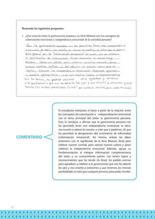 COMENTARIO

32

El estudiante interpreta el texto a partir de la relación entre
los conceptos de colonización e independización emocional
con el tema principal del texto: la gastronomía peruana.
Esto lo conduce a afirmar que la gastronomía peruana nos
ha permitido tener una independencia emocional, es decir,
nos enseña a valorar lo nuestro, a creer que sí podemos, [lo que
ha permitido la desaparición del] sentimiento de inferioridad
(colonización emocional). Así mismo, enlaza las ideas
anteriores con el significado de la feria Mistura: fiesta para
celebrar nuestra comida, para valorar nuestra cultura y [para
celebrar] la independencia emocional. Además, apoya su
fundamentación al integrar información complementaria
del texto y su conocimiento previo: con tantos logros y
reconocimientos que ha tenido [la feria]; ha podido unirnos
para agradecer y celebrar a la gastronomía que nos ha abierto
los ojos y nos enseña a valorarnos y que tenemos las mismas
posibilidades (o más) que cualquier persona, para poder triunfar.

 