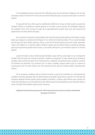 “Los empleadores buscan personal más calificado y por esto las personas indígenas son las más
excluidas, porque no tienen el mismo acceso al sistema educativo que una persona de origen no andino”,
explica.
En segundo término, afirma que la ruralidad del ambiente en el que se desenvuelve una persona
también influye en la diferencia salarial, porque en el medio rural no existen las facilidades logísticas
de ciudades como Lima. Aunque el auge de la agroexportación puede hacer que esta situación de
alejamiento se revierta dentro de poco.
En su opinión, la solución a este problema de exclusión pasa por fijar políticas de mediano y largo
plazo que aseguren una educación bilingüe en los niveles de enseñanza básica. “Ya se ha demostrado
que las personas que hablan quechua, aimara u otra de las tantas lenguas que tiene el país, aprenden
mejor si les hablan en su idioma”, explica. También sugiere que se ofrezcan becas o préstamos blandos
para que las personas puedan tener acceso a una buena educación y así insertarse mejor en el mundo
laboral.
La discriminación se da en todo tipo de entidades, según afirma Liuba Kogan en su investigación
titulada “Discriminación en empresas grandes, medianas y pequeñas”. En ella, señala que las empresas
grandes evitan la discriminación en el reclutamiento y selección de personal, pero sucede lo contrario
al momento de ascender. “Los ascensos son un tema complejo, porque parece que no importa la
meritocracia, sino ser varón, blanco, de nivel socioeconómico alto, de mediana edad y heterosexual”,
explica.
En las empresas medianas, afirma, la discriminación se pone de manifiesto en el reclutamiento
al preferir contratar egresados de una determinada universidad, rasgos físicos y género. “En este tipo de
empresas declaran brindar iguales oportunidades a hombres y mujeres, pero afirman que cuando una
mujer tiene familia ya no es tan productiva”, dice. Mientras que en las pequeñas, la discriminación gira en
torno a la edad. “Ellos prefieren gente joven”, comenta.
Adaptado de: http://elcomercio.pe/economia/1316031/noticia-discriminacion-etnica-se-mantiene-ambito-laboral.
Recuperado el 10/07/2013

39

 