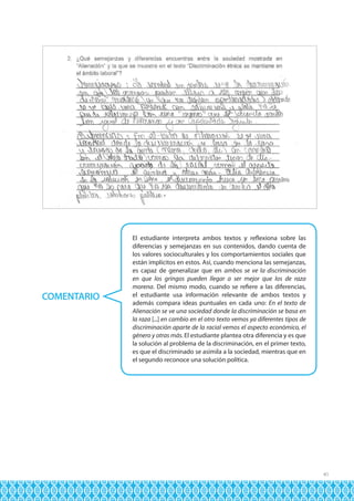 COMENTARIO

El estudiante interpreta ambos textos y reflexiona sobre las
diferencias y semejanzas en sus contenidos, dando cuenta de
los valores socioculturales y los comportamientos sociales que
están implícitos en estos. Así, cuando menciona las semejanzas,
es capaz de generalizar que en ambos se ve la discriminación
en que los gringos pueden llegar a ser mejor que los de raza
morena. Del mismo modo, cuando se refiere a las diferencias,
el estudiante usa información relevante de ambos textos y
además compara ideas puntuales en cada uno: En el texto de
Alienación se ve una sociedad donde la discriminación se basa en
la raza [...] en cambio en el otro texto vemos ya diferentes tipos de
discriminación aparte de la racial vemos el aspecto económico, el
género y otras más. El estudiante plantea otra diferencia y es que
la solución al problema de la discriminación, en el primer texto,
es que el discriminado se asimila a la sociedad, mientras que en
el segundo reconoce una solución política.

41

 