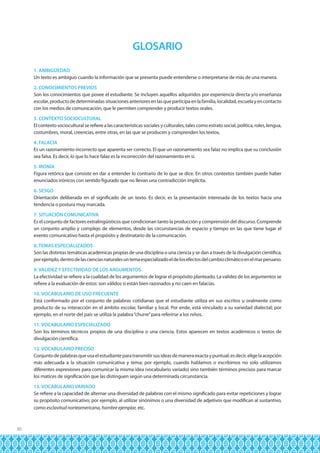 GLOSARIO
1. AMBIGÜEDAD
Un texto es ambiguo cuando la información que se presenta puede entenderse o interpretarse de más de una manera.
2. CONOCIMIENTOS PREVIOS
Son los conocimientos que posee el estudiante. Se incluyen aquellos adquiridos por experiencia directa y/o enseñanza
escolar, producto de determinadas situaciones anteriores en las que participa en la familia, localidad, escuela y en contacto
con los medios de comunicación, que le permiten comprender y producir textos orales.
3. CONTEXTO SOCIOCULTURAL
El contexto sociocultural se refiere a las características sociales y culturales, tales como estrato social, política, roles, lengua,
costumbres, moral, creencias, entre otras, en las que se producen y comprenden los textos.
4. FALACIA
Es un razonamiento incorrecto que aparenta ser correcto. El que un razonamiento sea falaz no implica que su conclusión
sea falsa. Es decir, lo que lo hace falaz es la incorrección del razonamiento en sí.
5. IRONÍA
Figura retórica que consiste en dar a entender lo contrario de lo que se dice. En otros contextos también puede haber
enunciados irónicos con sentido figurado que no llevan una contradicción implícita.
6. SESGO
Orientación deliberada en el significado de un texto. Es decir, es la presentación interesada de los textos hacia una
tendencia o postura muy marcada.
7. SITUACIÓN COMUNICATIVA
Es el conjunto de factores extralingüísticos que condicionan tanto la producción y comprensión del discurso. Comprende
un conjunto amplio y complejo de elementos, desde las circunstancias de espacio y tiempo en las que tiene lugar el
evento comunicativo hasta el propósito y destinatario de la comunicación.
8. TEMAS ESPECIALIZADOS
Son las distintas temáticas académicas propias de una disciplina o una ciencia y se dan a través de la divulgación científica;
por ejemplo, dentro de las ciencias naturales un tema especializado el de los efectos del cambio climático en el mar peruano.
9. VALIDEZ Y EFECTIVIDAD DE LOS ARGUMENTOS
La efectividad se refiere a la cualidad de los argumentos de lograr el propósito planteado. La validez de los argumentos se
refiere a la evaluación de estos: son válidos si están bien razonados y no caen en falacias.
10. VOCABULARIO DE USO FRECUENTE
Está conformado por el conjunto de palabras cotidianas que el estudiante utiliza en sus escritos u oralmente como
producto de su interacción en el ámbito escolar, familiar y local. Por ende, está vinculado a su variedad dialectal; por
ejemplo, en el norte del país se utiliza la palabra “churre” para referirse a los niños.
11. VOCABULARIO ESPECIALIZADO
Son los términos técnicos propios de una disciplina o una ciencia. Estos aparecen en textos académicos o textos de
divulgación científica.
12. VOCABULARIO PRECISO
Conjunto de palabras que usa el estudiante para transmitir sus ideas de manera exacta y puntual; es decir, elige la acepción
más adecuada a la situación comunicativa y tema; por ejemplo, cuando hablamos o escribimos no solo utilizamos
diferentes expresiones para comunicar la misma idea (vocabulario variado) sino también términos precisos para marcar
los matices de significación que las distinguen según una determinada circunstancia.
13. VOCABULARIO VARIADO
Se refiere a la capacidad de alternar una diversidad de palabras con el mismo significado para evitar repeticiones y lograr
su propósito comunicativo; por ejemplo, al utilizar sinónimos o una diversidad de adjetivos que modifican al sustantivo,
como esclavitud norteamericana, hombre ejemplar, etc.

30

 