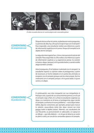 El video se puede observar en nuestra página web: www.ipeba.gob.pe

COMENTARIO
de comprensión oral

Después de escuchar el cuento, se plantearon varias preguntas.
La primera de ellas fue ¿Por qué se enojó el topo con el ciempiés?
Para responder, una estudiante realizó una inferencia a partir
de información explícita en el cuento: Porque [el ciempiés] no le
dejaba dormir [al topo].
La segunda interrogante fue: ¿Cómo crees que era el carácter del
ciempiés? Para responder, la niña realiza una inferencia a partir
de información explícita y su experiencia previa: Su carácter
es bueno, alegre, [porque] a él le gustaba bailar y cuando estaba
alegre también cantaba.
Ante la pregunta ¿Tú te hubieras molestado con el ciempiés?, la
estudiante expresa su opinión sobre el protagonista, a partir
de reconocer un hecho relatado en el cuento (los animales se
enojaron con el ciempiés porque este los interrumpía). No [me
molestaría con el ciempiés] porque a él le gusta bailar, le gusta
cantar y es alegre.

COMENTARIO
de producción oral

A continuación, una niña compartió con sus compañeros el
final que creó, a partir de sus conocimientos previos, en el cual
el ciempiés viaja a París. En su final, la estudiante organiza sus
ideas y se mantiene en el tema: el protagonista sigue siendo
el ciempiés y enfrenta el mismo problema —no lo dejan bailar.
Utiliza algunos conectores; por ejemplo, porque para marcar
la relación causa-efecto entre dos ideas (estuvo tan triste
porque nadie le dejaba cantar). Además, usa vocabulario de
uso frecuente, su pronunciación es adecuada y se apoya en
un dibujo —que ella elaboró— en el que se observa un avión
en pleno vuelo y en una de las ventanillas aparece el ciempiés.

13

 