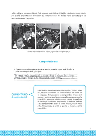 saliera adelante a exponer el tema. En la segunda parte de la actividad los estudiantes respondieron
por escrito preguntas que recogieron su comprensión de los textos orales expuestos por los
representantes de los grupos.

El video se puede observar en nuestra página web: www.ipeba.gob.pe

Comprensión oral

COMENTARIO
de comprensión oral

El estudiante identifica información explícita y opina sobre
ella, relacionándola con sus conocimientos del tema. En
su respuesta demuestra que ha comprendido el texto oral
porque escogió una de las opciones planteadas durante la
exposición: Me parece más importante cuando siente el olor
de las drogas. Asimismo, fundamentó su elección en base
a sus conocimientos sobre el tema: porque pueden meter
a los delincuentes a la cárcel, lo que no se mencionó en la
exposición.

15

 