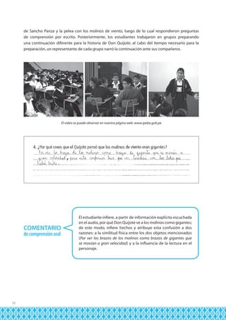 de Sancho Panza y la pelea con los molinos de viento, luego de lo cual respondieron preguntas
de comprensión por escrito. Posteriormente, los estudiantes trabajaron en grupos preparando
una continuación diferente para la historia de Don Quijote; al cabo del tiempo necesario para la
preparación, un representante de cada grupo narró la continuación ante sus compañeros.

El video se puede observar en nuestra página web: www.ipeba.gob.pe

COMENTARIO
de comprensión oral

18

El estudiante infiere, a partir de información explícita escuchada
en el audio, por qué Don Quijote ve a los molinos como gigantes;
de este modo, infiere hechos y atribuye esta confusión a dos
razones: a la similitud física entre los dos objetos mencionados
(Por ver los brazos de los molinos como brazos de gigantes que
se movían a gran velocidad) y a la influencia de la lectura en el
personaje.

 