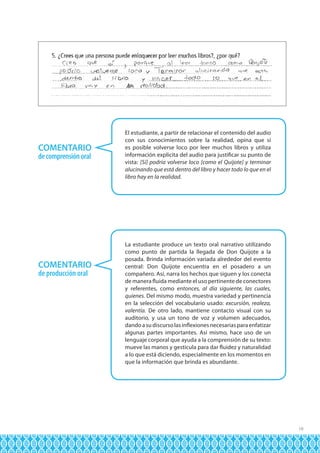 COMENTARIO
de comprensión oral

COMENTARIO
de producción oral

El estudiante, a partir de relacionar el contenido del audio
con sus conocimientos sobre la realidad, opina que sí
es posible volverse loco por leer muchos libros y utiliza
información explícita del audio para justificar su punto de
vista: [Sí] podría volverse loco [como el Quijote] y terminar
alucinando que está dentro del libro y hacer todo lo que en el
libro hay en la realidad.

La estudiante produce un texto oral narrativo utilizando
como punto de partida la llegada de Don Quijote a la
posada. Brinda información variada alrededor del evento
central: Don Quijote encuentra en el posadero a un
compañero. Así, narra los hechos que siguen y los conecta
de manera fluida mediante el uso pertinente de conectores
y referentes, como entonces, al día siguiente, las cuales,
quienes. Del mismo modo, muestra variedad y pertinencia
en la selección del vocabulario usado: excursión, realeza,
valentía. De otro lado, mantiene contacto visual con su
auditorio, y usa un tono de voz y volumen adecuados,
dando a su discurso las inflexiones necesarias para enfatizar
algunas partes importantes. Así mismo, hace uso de un
lenguaje corporal que ayuda a la comprensión de su texto:
mueve las manos y gesticula para dar fluidez y naturalidad
a lo que está diciendo, especialmente en los momentos en
que la información que brinda es abundante.

19

 