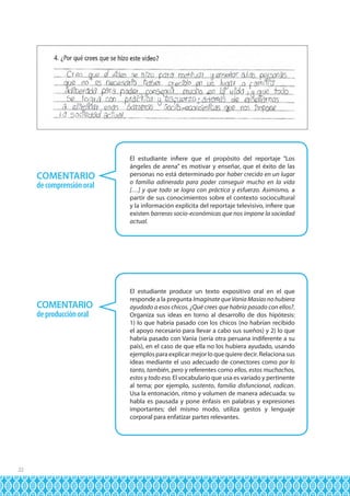 COMENTARIO
de comprensión oral

COMENTARIO
de producción oral

22

El estudiante infiere que el propósito del reportaje “Los
ángeles de arena” es motivar y enseñar, que el éxito de las
personas no está determinado por haber crecido en un lugar
o familia adinerada para poder conseguir mucho en la vida
[…] y que todo se logra con práctica y esfuerzo. Asimismo, a
partir de sus conocimientos sobre el contexto sociocultural
y la información explícita del reportaje televisivo, infiere que
existen barreras socio-económicas que nos impone la sociedad
actual.

El estudiante produce un texto expositivo oral en el que
responde a la pregunta Imagínate que Vania Masías no hubiera
ayudado a esos chicos. ¿Qué crees que habría pasado con ellos?.
Organiza sus ideas en torno al desarrollo de dos hipótesis:
1) lo que habría pasado con los chicos (no habrían recibido
el apoyo necesario para llevar a cabo sus sueños) y 2) lo que
habría pasado con Vania (sería otra peruana indiferente a su
país), en el caso de que ella no los hubiera ayudado, usando
ejemplos para explicar mejor lo que quiere decir. Relaciona sus
ideas mediante el uso adecuado de conectores como por lo
tanto, también, pero y referentes como ellos, estos muchachos,
estos y todo eso. El vocabulario que usa es variado y pertinente
al tema; por ejemplo, sustento, familia disfuncional, radican.
Usa la entonación, ritmo y volumen de manera adecuada: su
habla es pausada y pone énfasis en palabras y expresiones
importantes; del mismo modo, utiliza gestos y lenguaje
corporal para enfatizar partes relevantes.

 