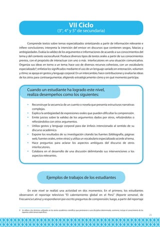 VII Ciclo

(3°, 4° y 5° de secundaria)
Comprende textos sobre temas especializados sintetizando a partir de información relevante e
infiere conclusiones; interpreta la intención del emisor en discursos que contienen sesgos, falacias y
ambigüedades. Evalúa la validez de los argumentos e informaciones de acuerdo a sus conocimientos del
tema y del contexto sociocultural. Produce diversos tipos de textos orales a partir de sus conocimientos
previos, con el propósito de interactuar con uno o más interlocutores en una situación comunicativa.
Organiza sus ideas en torno a un tema; hace uso de diversos recursos cohesivos, con un vocabulario
especializado9; enfatiza los significados mediante el uso de un lenguaje variado en entonación, volumen
y ritmo; se apoya en gestos y lenguaje corporal. En un intercambio, hace contribuciones y evalúa las ideas
de los otros para contraargumentar, eligiendo estratégicamente cómo y en qué momento participa.

Cuando un estudiante ha logrado este nivel,
realiza desempeños como los siguientes:
	 Reconstruye la secuencia de un cuento o novela que presenta estructuras narrativas
complejas.
	 Explica la ambigüedad de expresiones orales que pueden dificultar la comprensión.
	 Emite juicios sobre la validez de los argumentos dados por otros, refutándolos o
reforzándolos con otros argumentos.
	 Utiliza gestos y lenguaje corporal para dar énfasis intencionado al sentido de su
discurso académico.
	 Expone los resultados de su investigación citando las fuentes (bibliografía, páginas
web, fuentes orales, entre otras) y utiliza un vocabulario especializado acorde al tema.
	 Hace preguntas para aclarar los aspectos ambiguos del discurso de otros
interlocutores.
	 Colabora en el desarrollo de una discusión delimitando sus intervenciones a los
aspectos relevantes.

Ejemplos de trabajos de los estudiantes
En este nivel se realizó una actividad en dos momentos. En el primero, los estudiantes
observaron el reportaje televisivo “El calentamiento global en el Perú” (Reporte semanal, de
Frecuencia Latina) y respondieron por escrito preguntas de comprensión; luego, a partir del reportaje

9 Se refiere a los términos utilizados en los textos académico-científicos que pertenecen a una disciplina determinada; asimismo, incluye el conocimiento de los
expertos sobre temas específicos.

23

 