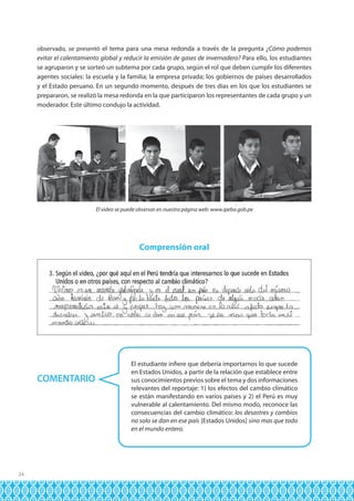observado, se presentó el tema para una mesa redonda a través de la pregunta ¿Cómo podemos

evitar el calentamiento global y reducir la emisión de gases de invernadero? Para ello, los estudiantes
se agruparon y se sorteó un subtema por cada grupo, según el rol que deben cumplir los diferentes
agentes sociales: la escuela y la familia; la empresa privada; los gobiernos de países desarrollados
y el Estado peruano. En un segundo momento, después de tres días en los que los estudiantes se
prepararon, se realizó la mesa redonda en la que participaron los representantes de cada grupo y un
moderador. Este último condujo la actividad.

El video se puede observar en nuestra página web: www.ipeba.gob.pe

Comprensión oral

COMENTARIO

24

El estudiante infiere que debería importarnos lo que sucede
en Estados Unidos, a partir de la relación que establece entre
sus conocimientos previos sobre el tema y dos informaciones
relevantes del reportaje: 1) los efectos del cambio climático
se están manifestando en varios países y 2) el Perú es muy
vulnerable al calentamiento. Del mismo modo, reconoce las
consecuencias del cambio climático: los desastres y cambios
no solo se dan en ese país [Estados Unidos] sino mas que todo
en el mundo entero.

 
