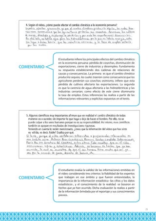 COMENTARIO

COMENTARIO

El estudiante infiere los principales efectos del cambio climático
en la economía peruana: pérdida de cosechas, disminución de
exportaciones, cierre de industrias y desempleo. Fundamenta
su respuesta estableciendo dos cadenas de relaciones de
causas y consecuencias. La primera es que el cambio climático
produciría sequías, las cuales traerían como consecuencia que los
agricultores perderían sus cosechas; asimismo, infiere que esta
pérdida de cultivos afectaría las exportaciones. La segunda
es que la carencia de agua afectaría a las hidroeléctricas y las
industrias cerrarían; como efecto de este cierre disminuiría
la tasa de empleo. Estas inferencias las realiza a partir de las
informaciones relevantes y explícitas expuestas en el texto.

El estudiante evalúa la validez de las informaciones emitidas en
el video considerando tres criterios: la fiabilidad de los expertos
que trabajan en ese ámbito y que fueron entrevistados, la
importancia de la información estadística -las cifras y los datos
estadísticos-, y el conocimiento de la realidad -se basaron en
hechos que ya han ocurrido. Dicha evaluación la realiza a partir
de la información brindada por el reportaje y sus conocimientos
previos.

25

 