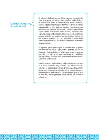 COMENTARIO
de producción oral

El primer estudiante en participar expone su punto de
vista y organiza sus ideas en torno al rol del colegio y
la familia para evitar el calentamiento global; primero,
plantea el problema y, luego, ordena sus recomendaciones
a través del uso adecuado de recursos cohesivos como
primeramente, segundo, finalmente. Utiliza un vocabulario
especializado, proveniente de las ciencias naturales; por
ejemplo, medio ambiente, calentamiento global, sustancias
tóxicas, dióxido de carbono, contaminación, pulmones
del planeta. Además, usa un volumen y entonación
adecuados al auditorio, y se apoya con algunos ademanes
para comunicar.
El segundo participante sigue el hilo temático y aporta
información desde una perspectiva distinta –el rol de
los países desarrollados–, y aclara que es un problema
mundial y no solo de un país, en relación a lo señalado
por el panelista anterior: Es un problema drástico en el Perú,
sobre todo en Arequipa.
Posteriormente, un integrante del auditorio contribuye
a la mesa redonda proponiendo una alternativa de
solución: la práctica del reciclaje. El primer participante le
responde mostrando su acuerdo con la propuesta sobre
las ventajas de esa solución y cómo puede practicarse
el reciclaje, construyéndose entre ambos un discurso
coherente.

26

 