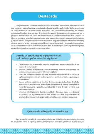 Destacado
Comprende textos sobre temas especializados; interpreta la intención del emisor en discursos
que contienen sesgos, falacias y ambigüedades. Evalúa la validez y efectividad de los argumentos,
así como el efecto de las informaciones, de acuerdo a sus conocimientos del tema y del contexto
sociocultural. Produce diversos tipos de textos orales a partir de sus conocimientos previos, con el
propósito de interactuar con uno o más interlocutores en una situación comunicativa. Organiza sus
ideas en torno a un tema; hace uso de diversos recursos cohesivos, con un vocabulario especializado
y preciso; enfatiza los significados mediante el uso de un lenguaje variado en entonación, volumen y
ritmo; se apoya en gestos y lenguaje corporal. En un intercambio, articula y sintetiza las intervenciones
de una variedad de discursos; asimismo, evalúa las ideas de los otros para contraargumentar eligiendo
estratégicamente cómo y en qué momento participa.

Cuando un estudiante ha logrado este nivel,
realiza desempeños como los siguientes:
	 Emite juicios sobre el sesgo y los mensajes implícitos en textos audiovisuales de los
medios de comunicación.
	 Sintetiza y explica el discurso de los participantes de un panel seleccionando las
ideas más relevantes de acuerdo al tema y propósito.
	 Utiliza, en un debate, diversos tipos de argumentos para sustentar su postura y
replica estratégicamente con contraargumentos las ideas centrales expuestas por
su interlocutor.
	 Expone un tema académico o científico de manera organizada, clara y detallada,
jerarquizando la información, citando pertinentemente las fuentes bibliográficas
y usando vocabulario especializado, modulando el tono de voz y el ritmo para
transmitir su mensaje.
	 Selecciona estratégicamente diversas modalidades discursivas a usar en su discurso
oral –descripción, argumentación, narración, entre otras– con el propósito de causar
un efecto determinado (motivar, persuadir, sensibilizar, entre otros) en sus oyentes.

Ejemplos de trabajos de los estudiantes
Para recoger los ejemplos de este nivel, se realizó una actividad en dos momentos. En el primero,
los estudiantes vieron el reportaje televisivo “Transgénicos en el Perú. ¡Polémica!” (Cuarto Poder, de
27

 
