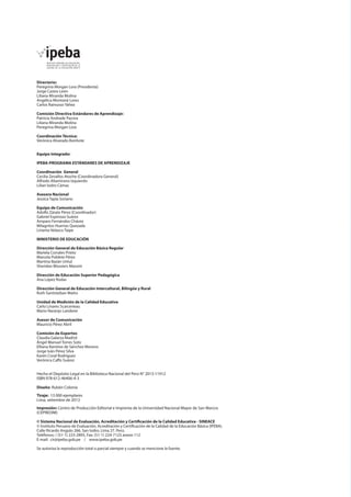 Directorio:
Peregrina Morgan Lora (Presidenta)
Jorge Castro León
Liliana Miranda Molina
Angélica Montané Lores
Carlos Rainusso Yáñez
Comisión Directiva Estándares de Aprendizaje:
Patricia Andrade Pacora
Liliana Miranda Molina
Peregrina Morgan Lora
Coordinación Técnica:
Verónica Alvarado Bonhote
Equipo Integrado:
IPEBA-PROGRAMA ESTÁNDARES DE APRENDIZAJE
Coordinación General
Cecilia Zevallos Atoche (Coordinadora General)
Alfredo Altamirano Izquierdo
Lilian Isidro Cámac
Asesora Nacional
Jessica Tapia Soriano
Equipo de Comunicación
Adolfo Zárate Pérez (Coordinador)
Gabriel Espinoza Suárez
Amparo Fernández Chávez
Milagritos Huertas Quezada
Liriama Velasco Taipe
MINISTERIO DE EDUCACIÓN
Dirección General de Educación Básica Regular
Mariela Corrales Prieto
Marcela Poblete Pérez
Martina Bazán Untul
Sheridan Blossiers Massini
Dirección de Educación Superior Pedagógica
Ana López Rodas
Dirección General de Educación Intercultural, Bilingüe y Rural
Ruth Santisteban Matto
Unidad de Medición de la Calidad Educativa
Carlo Linares Scarcerieau
Mario Naranjo Landerer
Asesor de Comunicación
Mauricio Pérez Abril
Comisión de Expertos
Claudia Galarza Madrid
Ángel Manuel Torres Soto
Elliana Ramírez de Sánchez Moreno
Jorge Iván Pérez Silva
Karen Coral Rodríguez
Verónica Caffo Suárez

Hecho el Depósito Legal en la Biblioteca Nacional del Perú N° 2013-11912
ISBN 978-612-46406-4-3	
Diseño: Rubén Colonia
Tiraje: 13 000 ejemplares
Lima, setiembre de 2013
Impresión: Centro de Producción Editorial e Imprenta de la Universidad Nacional Mayor de San Marcos
(CEPREDIM)
© Sistema Nacional de Evaluación, Acreditación y Certificación de la Calidad Educativa - SINEACE
© Instituto Peruano de Evaluación, Acreditación y Certificación de la Calidad de la Educación Básica (IPEBA).
Calle Ricardo Angulo 266, San Isidro. Lima 27. Perú.
Teléfonos: / (51-1) 223-2895, Fax: (51-1) 224-7123 anexo 112
E-mail: cir@ipeba.gob.pe / www.ipeba.gob.pe
Se autoriza la reproducción total o parcial siempre y cuando se mencione la fuente.

 