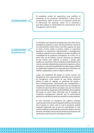 COMENTARIO

COMENTARIO
de producción oral

El estudiante evalúa los argumentos que justifican el
etiquetaje de los productos transgénicos a partir de sus
conocimientos sobre el tema. En su respuesta señala que
la información del reportaje –datos– no es suficiente y
que falta analizar en profundidad las consecuencias de los
transgénicos sobre la salud.

La estudiante que representa al equipo que está a favor de los
transgénicos, produce un texto oral argumentativo a partir de
sus conocimientos sobre el tema. Para ello, organiza sus ideas
en torno al tema: señala su postura, explica su argumento
basándose en experiencias internacionales e investigaciones
científicas, reafirma la tesis y detalla los posibles beneficios de
rentabilidad de los productos transgénicos en el Perú. En su
texto, hace uso de diversos recursos cohesivos; por ejemplo,
de esta manera, para reafirmar su postura, o porque, para
justificar un argumento. Utiliza vocabulario especializado de las
ciencias naturales: biodiversidad, productos transgénicos, cultivos
transgénicos, calentamiento global, lluvias ácidas, plaga; y enfatiza
los significados mediante el uso adecuado de la entonación y el
volumen, apoyándose a veces en algunos ademanes.
Luego, una estudiante del equipo en contra muestra una
fotografía de niños supuestamente afectados por el consumo
de transgénicos como prueba de que dichos productos
afectan la salud. En seguida, un estudiante del equipo a
favor contraargumenta, mencionando que investigaciones y
experiencias internacionales demuestran que los transgénicos
no dañan la salud más allá de una gripe y que, por el contrario,
generan beneficios. Siguiendo el hilo del debate, otro estudiante
del grupo en contra refuta afirmando que el resultado de
numerosas investigaciones advierten que la contaminación
genética no solo afecta la salud, sino también el medio ambiente.
En otro momento, un estudiante del auditorio participa
cuestionando la fuente de la fotografía exhibida como prueba
por el equipo en contra, ante lo cual la estudiante aludida
responde explicando que el caso fue judicializado. En este
sentido, el debate se desarrolló de manera articulada en función
del tema, tomando como punto de partida la participación del
interlocutor anterior para la contraargumentación.

29

 