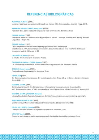 REFERENCIAS BIBLIOGRÁFICAS
ALVARADO, M. Belén. (2005).

La ironía y la cortesía: una aproximación desde sus efectos. ELUA (Universidad de Alicante), 19, pp. 33-45.
BARRAGÁN, Catalina; CAMPS, Ana y otros. (2005).

Hablar en clase. Cómo trabajar la lengua oral en el centro escolar. Barcelona: Graó.
CANALE, Michael (1980).

Theoretical Bases of Communicative Approaches to Second Language Teaching and Testing. Applied
Linguistics, 1(1) p.1- 47.
CANALE, Michael (1983).

De la competencia comunicativa a la pedagogía comunicativa del lenguaje.
En Llobera et al. 1995, Competencia comunicativa. Documentos básicos en la enseñanza de lenguas
extranjeras. Madrid: Edelsa pp. 63-83.
CALSAMIGLIA, Helena (2002).

El estudio del discurso oral. Barcelona: Paidós.
CALSAMIGLIA, Helena y TUSON, Amparo (2007).

Las cosas del decir. Manual de análisis del discurso. Segunda edición. Barcelona: Paidós.
CASSANY, Daniel y otros (2005).

Enseñar lengua. Décima edición. Barcelona: Grao.
HYMES, Dell (1972).

On Communicative Competence. En Sociolinguistics. Eds. Pride, J.B. y J. Holmes. Londres: Penguin
Books. 269-293.
MASTERS, Geoff N. (2005).

Continuity and Growth: Key Considerations in Educational Improvement and Accountability.
IART Seminar series paper, N° 141. Recuperado de: http://research.acer.edu.au/monitoring_learning/10
MASTERS, Geoff N. y FORSTER, Margaret.

Literacy Standards in Australia. Recuperado de: http://research.acer.edu.au/monitoring_learning/6.
MINISTERIO DE EDUCACIÓN (2009).

Diseño Curricular Nacional de la Educación Básica Regular. 2da edición. Lima: MED.
PALOU, Juli y BOSCH, Carmina (2008).

La lengua oral en la escuela. 10 experiencias didácticas. Barcelona: Graó.
VAN DIJK, Teun A. (2009).

Discourse and context. A sociocognitive approach. Cambridge: Cambridge University Press.

31

 