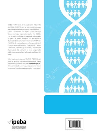 El IPEBA y el Ministerio de Educación están elaborando
MAPAS DE PROGRESO para las distintas competencias
que se deben desarrollar en Comunicación, Matemática,
Ciencia y Ciudadanía. Esto implica un arduo trabajo
técnico, por lo que requiere tiempo. Por ello, el IPEBA
y el Ministerio de Educación elaborarán y publicarán
los MAPAS de manera progresiva. Esta vez, se pone a
disposición de la comunidad educativa los MAPAS DE
PROGRESO de Lectura, Escritura y Comunicación oral
(Comunicación); y de Números y operaciones, Cambio
y relaciones, Geometría, y Estadística y probabilidad
(Matemática). Más adelante se tiene programado
publicar los mapas de Ciencia, Ciudadanía y Educación
Inicial.
Usted puede encontrar este MAPA DE PROGRESO, así
como las versiones más recientes de los demás mapas
que venimos elaborando, en la web: www.ipeba.gob.pe.
Ahí encontrará, además, un espacio para compartir con
nosotros sus impresiones y aportes sobre estos mapas.

 