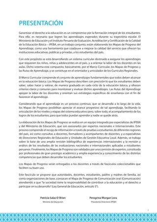 PRESENTACIÓN
Garantizar el derecho a la educación es un compromiso por la formación integral de los estudiantes.
Para ello, es necesario que logren los aprendizajes esperados durante su trayectoria escolar. El
Ministerio de Educación y el Instituto Peruano de Evaluación, Acreditación y Certificación de la Calidad
de la Educación Básica – IPEBA, en un trabajo conjunto, están elaborando los Mapas de Progreso del
Aprendizaje, como una herramienta que coadyuve a mejorar la calidad del servicio que ofrecen las
instituciones educativas, públicas y privadas, a los estudiantes del país.
Con este propósito se está desarrollando un sistema curricular destinado a asegurar los aprendizajes
que requieren los niños, niñas y adolescentes en el país, y a orientar la labor de los docentes en las
aulas. Dicho sistema está compuesto, básicamente, por el Marco Curricular, los Mapas de Progreso y
las Rutas de Aprendizaje, y se constituye en el orientador y articulador de los Currículos Regionales.
El Marco Curricular comprende el conjunto de aprendizajes fundamentales que todos deben alcanzar
en la educación básica. Los Mapas de Progreso describen con precisión lo que los estudiantes deben
saber, saber hacer y valorar, de manera graduada en cada ciclo de la educación básica, y ofrecen
criterios claros y comunes para monitorear y evaluar dichos aprendizajes. Las Rutas del Aprendizaje
apoyan la labor de los docentes y orientan sus estrategias específicas de enseñanza con el fin de
favorecer el aprendizaje.
Considerando que el aprendizaje es un proceso continuo, que se desarrolla a lo largo de la vida,
los Mapas de Progreso posibilitan apreciar el avance progresivo de tal aprendizaje, facilitando la
articulación de los niveles y etapas del sistema educativo pero, sobre todo, el acompañamiento de los
logros de los estudiantes, para que todos puedan aprender y nadie se quede atrás.
La elaboración de los Mapas de Progreso se realiza en un equipo integrado por especialistas de IPEBA
y del Ministerio de Educación, que son asesorados por expertos nacionales e internacionales. Este
proceso comprende el recojo de información a través de pruebas a estudiantes de diferentes regiones
del país, así como consultas a docentes, formadores y acompañantes de docentes, y a especialistas
de Direcciones Regionales de Educación y Unidades de Gestión Educativa Local. Además, se trabaja
sobre la base de una amplia revisión bibliográfica de experiencias internacionales y la revisión y
análisis de los resultados de las evaluaciones nacionales e internacionales aplicadas a estudiantes
peruanos. Finalmente, los Mapas de Progreso son validados por una comisión de expertos, constituida
por profesionales de gran prestigio académico y amplia experiencia y conocimiento de las distintas
competencias que deben desarrollar los estudiantes.
Los Mapas de Progreso serán entregados a los docentes a través de fascículos coleccionables que
faciliten su buen uso.
Este fascículo se propone que autoridades, docentes, estudiantes, padres y madres de familia, así
como organizaciones de base, conozcan el Mapa de Progreso de Comunicación oral (Comunicación)
atendiendo a que “la sociedad tiene la responsabilidad de contribuir a la educación y el derecho a
participar en su desarrollo” (Ley General de Educación, artículo 3°).

	
	

Patricia Salas O´Brien	

Peregrina Morgan Lora

Ministra de Educación	

Presidenta Directorio IPEBA

5

 